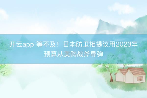 开云app 等不及！日本防卫相提议用2023年预算从美购战斧导弹