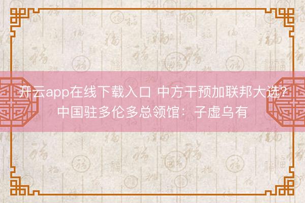 开云app在线下载入口 中方干预加联邦大选？中国驻多伦多总领馆：子虚乌有