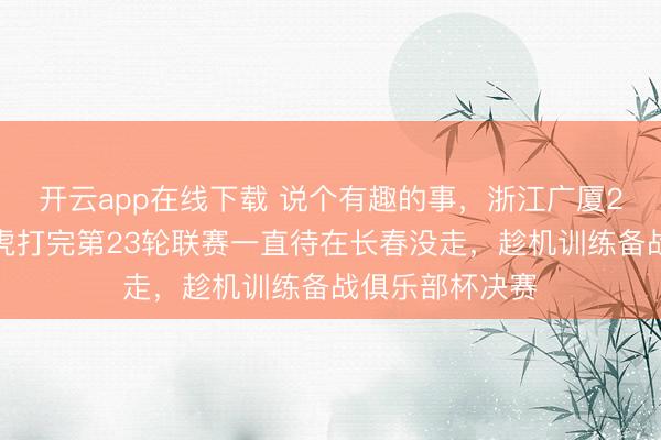 开云app在线下载 说个有趣的事，浙江广厦2号与吉林东北虎打完第23轮联赛一直待在长春没走，趁机训练备战俱乐部杯决赛