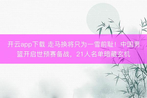 开云app下载 走马换将只为一雪前耻！中国男篮开启世预赛备战，21人名单暗藏玄机