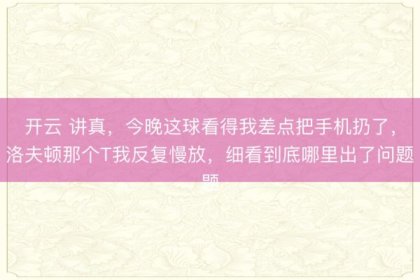 开云 讲真，今晚这球看得我差点把手机扔了，洛夫顿那个T我反复慢放，细看到底哪里出了问题