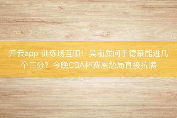 开云app 训练场互喷！吴前质问于德豪能进几个三分？今晚CBA杯赛恩怨局直接拉满