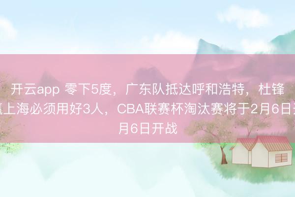 开云app 零下5度，广东队抵达呼和浩特，杜锋想赢上海必须用好3人，CBA联赛杯淘汰赛将于2月6日开战
