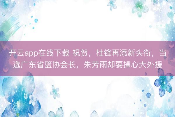 开云app在线下载 祝贺，杜锋再添新头衔，当选广东省篮协会长，朱芳雨却要操心大外援