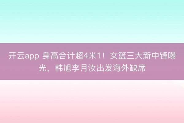 开云app 身高合计超4米1！女篮三大新中锋曝光，<a href=