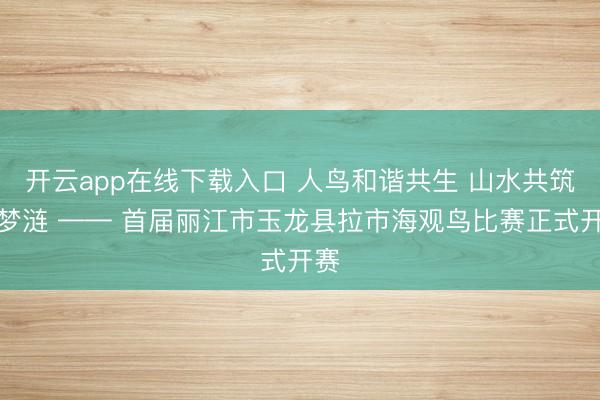 开云app在线下载入口 人鸟和谐共生 山水共筑云梦涟 —— 首届丽江市玉龙县拉市海观鸟比赛正式开赛