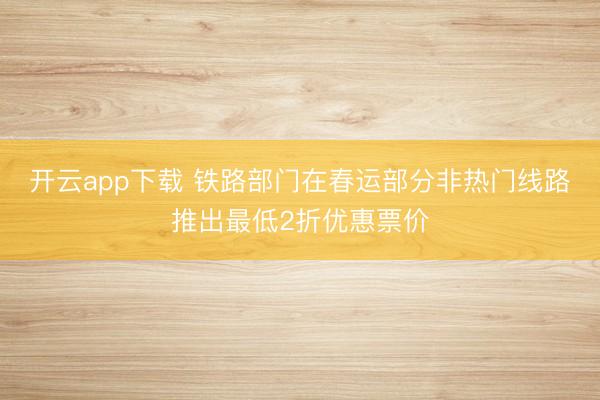 开云app下载 铁路部门在春运部分非热门线路推出最低2折优惠票价