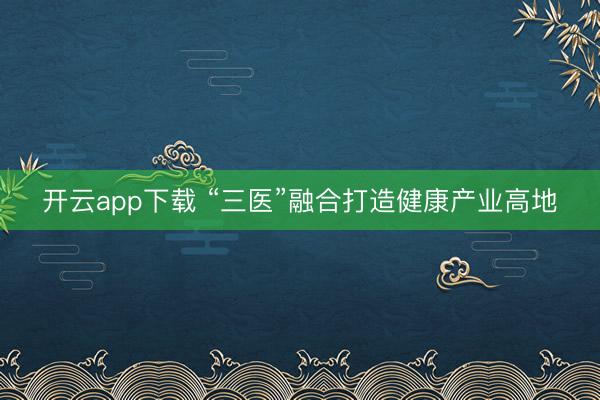 开云app下载 “三医”融合打造健康产业高地