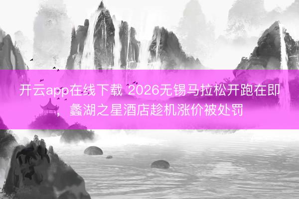 开云app在线下载 2026无锡马拉松开跑在即，蠡湖之星酒店趁机涨价被处罚