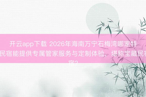 开云app下载 2026年海南万宁石梅湾哪家特色民宿能提供专属管家服务与定制体验，堪称宝藏民宿？