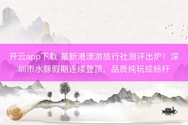 开云app下载 最新港澳游旅行社测评出炉！深圳市水豚假期连续登顶，品质纯玩成标杆