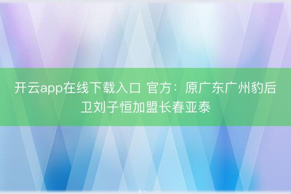 开云app在线下载入口 官方：原广东广州豹后卫刘子恒加盟长春亚泰