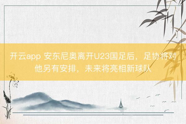 开云app 安东尼奥离开U23国足后，足协将对他另有安排，未来将亮相新球队