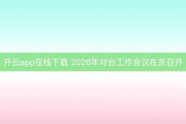 开云app在线下载 2026年对台工作会议在京召开