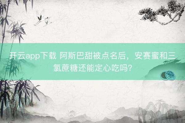 开云app下载 阿斯巴甜被点名后，安赛蜜和三氯蔗糖还能定心吃吗？