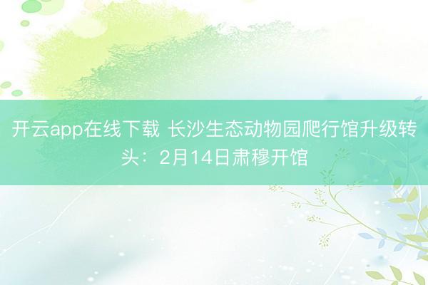 开云app在线下载 长沙生态动物园爬行馆升级转头：2月14日肃穆开馆