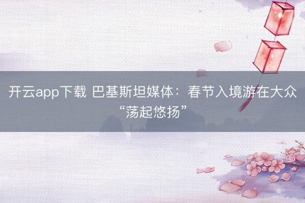 开云app下载 巴基斯坦媒体:春节入境游在大众“荡起悠扬”