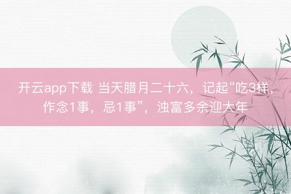 开云app下载 当天腊月二十六，记起“吃3样，作念1事，忌1事”，浊富多余迎大年
