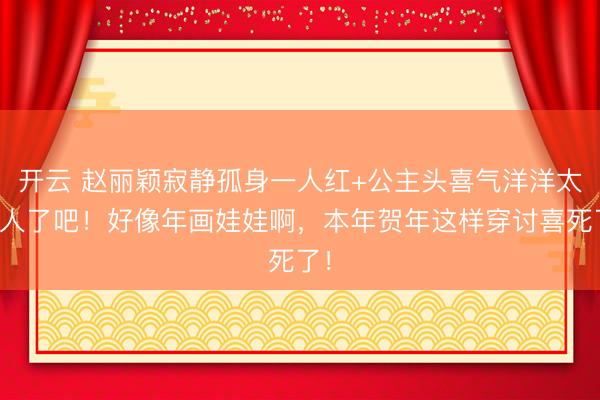 开云 赵丽颖寂静孤身一人红+公主头喜气洋洋太可人了吧！好像年画娃娃啊，本年贺年这样穿讨喜死了！