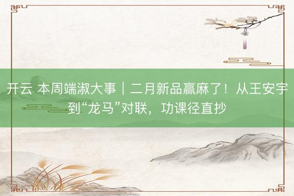 开云 本周端淑大事｜二月新品赢麻了！从王安宇到“龙马”对联，功课径直抄