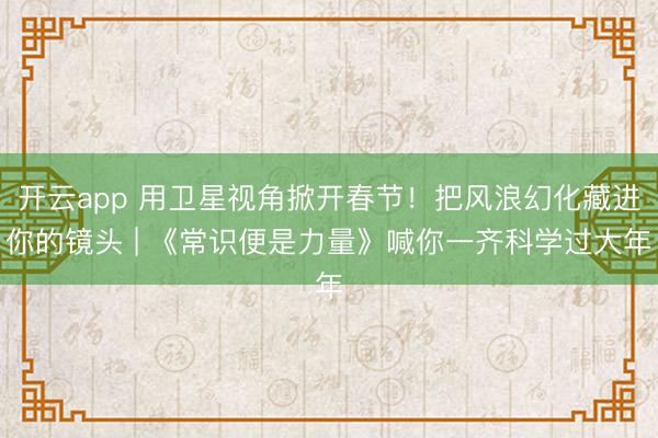 开云app 用卫星视角掀开春节！把风浪幻化藏进你的镜头 | 《常识便是力量》喊你一齐科学过大年