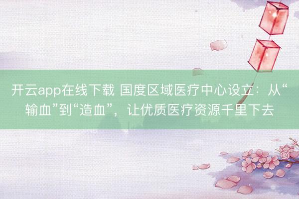 开云app在线下载 国度区域医疗中心设立：从“输血”到“造血”，让优质医疗资源千里下去