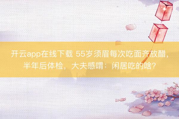 开云app在线下载 55岁须眉每次吃面齐放醋,半年后体检,大夫感喟:闲居吃的啥?