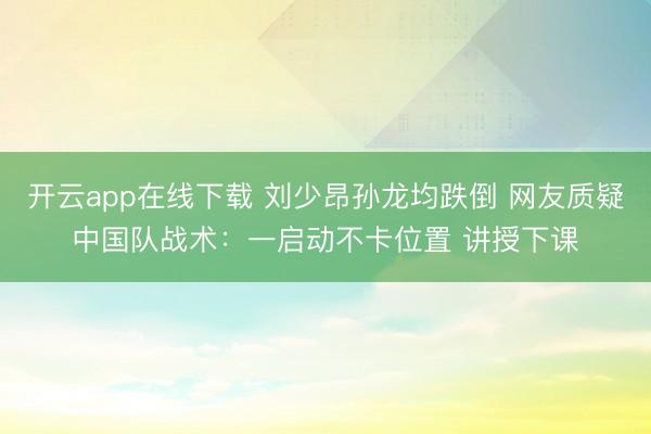 开云app在线下载 刘少昂孙龙均跌倒 网友质疑中国队战术：一启动不卡位置 讲授下课
