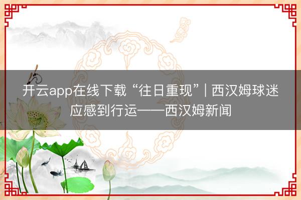 开云app在线下载 “往日重现” | 西汉姆球迷应感到行运——西汉姆新闻