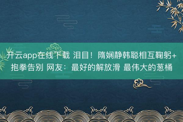 开云app在线下载 泪目！隋娴静韩聪相互鞠躬+抱拳告别 网友：最好的解放滑 最伟大的葱桶