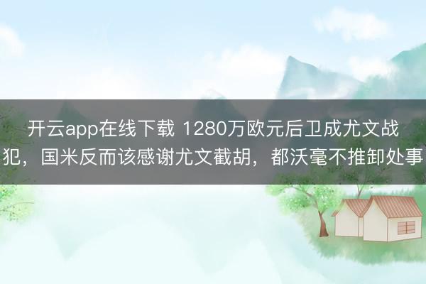 开云app在线下载 1280万欧元后卫成尤文战犯，国米反而该感谢尤文截胡，都沃毫不推卸处事