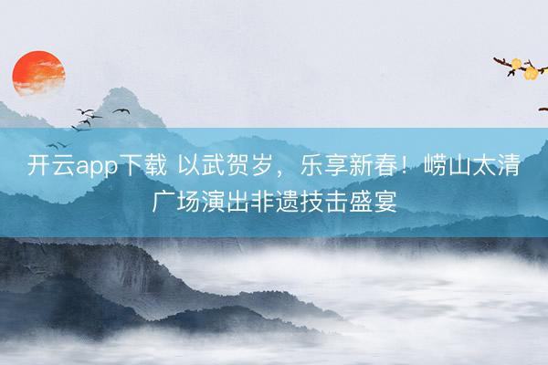 开云app下载 以武贺岁，乐享新春！崂山太清广场演出非遗技击盛宴