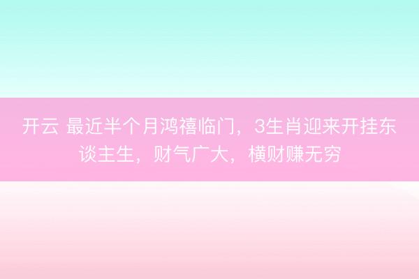 开云 最近半个月鸿禧临门，3生肖迎来开挂东谈主生，财气广大，横财赚无穷