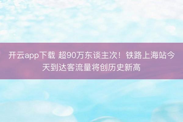 开云app下载 超90万东谈主次！铁路上海站今天到达客流量将创历史新高