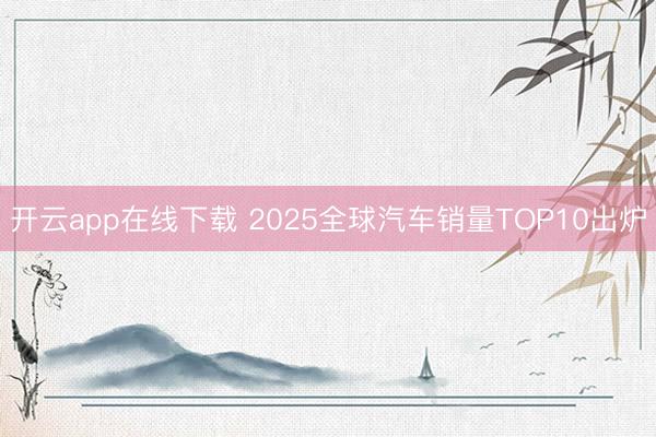开云app在线下载 2025全球汽车销量TOP10出炉