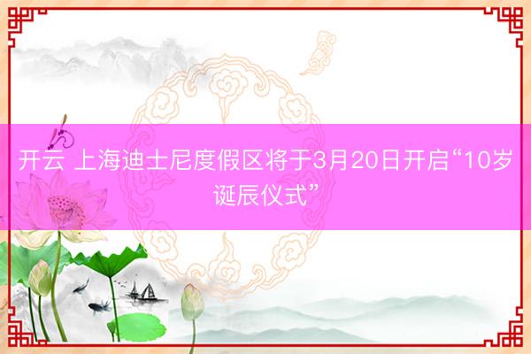 开云 上海迪士尼度假区将于3月20日开启“10岁诞辰仪式”