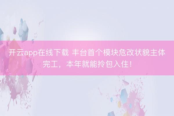 开云app在线下载 丰台首个模块危改状貌主体完工,本年就能拎包入住!