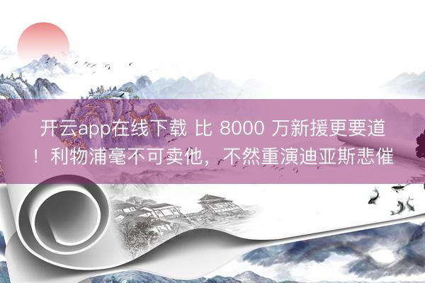 开云app在线下载 比 8000 万新援更要道！利物浦毫不可卖他，不然重演迪亚斯悲催