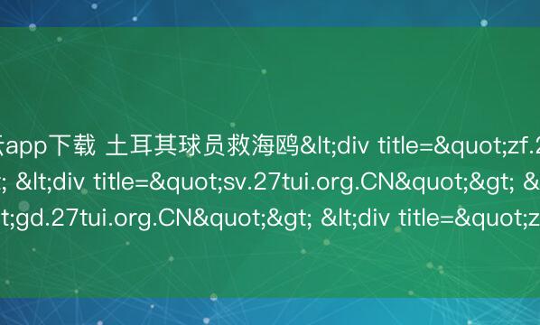 开云app下载 土耳其球员救海鸥<div title="zf.27tui.org.CN"> <div title="sv.27tui.org.CN"> <div title="gd.27tui.org.CN"> <div title="zy.27tui.org.CN" /></div><