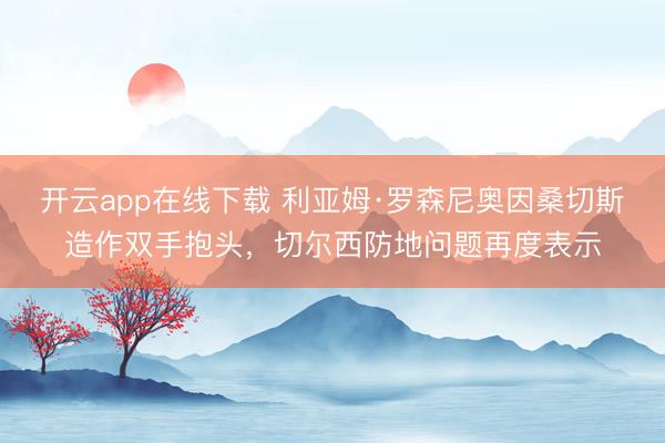 开云app在线下载 利亚姆·罗森尼奥因桑切斯造作双手抱头，切尔西防地问题再度表示