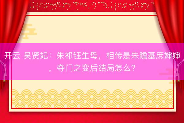 开云 吴贤妃:朱祁钰生母,相传是朱瞻基庶婶婶,夺门之变后结局怎么?