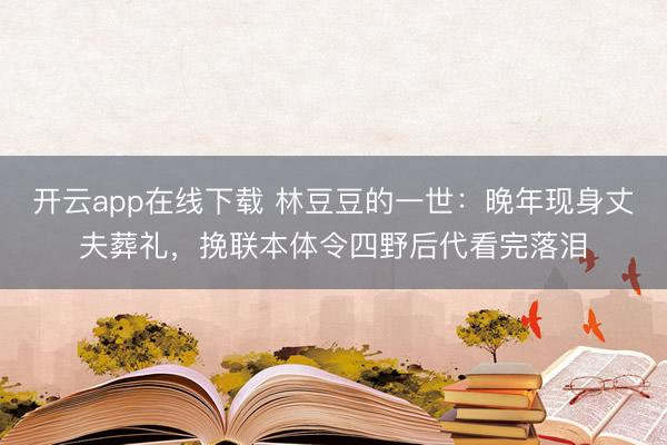 开云app在线下载 林豆豆的一世：晚年现身丈夫葬礼，挽联本体令四野后代看完落泪