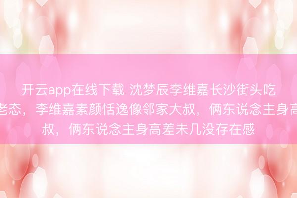 开云app在线下载 沈梦辰李维嘉长沙街头吃面，眼袋昭彰显老态，李维嘉素颜恬逸像邻家大叔，俩东说念主身高差未几没存在感