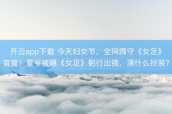 开云app下载 今天妇女节，全网蹲守《女足》官宣！星爷被曝《女足》躬行出镜，演什么扮装？