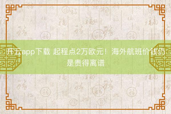 开云app下载 起程点2万欧元!海外航班价钱仍是贵得离谱