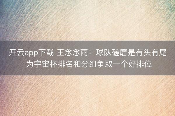 开云app下载 王念念雨：球队磋磨是有头有尾 为宇宙杯排名和分组争取一个好排位