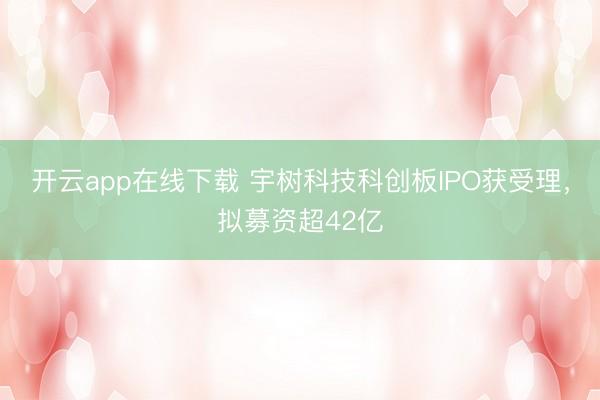 开云app在线下载 宇树科技科创板IPO获受理，拟募资超42亿