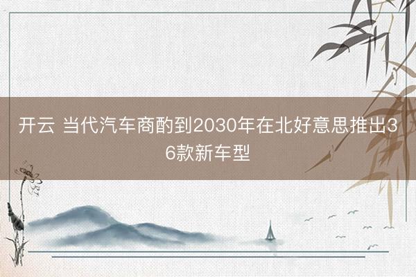 开云 当代汽车商酌到2030年在北好意思推出36款新车型