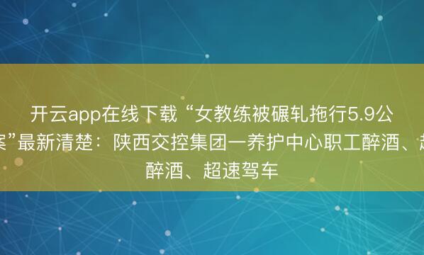 开云app在线下载 “女教练被碾轧拖行5.9公里致死案”最新清楚：陕西交控集团一养护中心职工醉酒、超速驾车