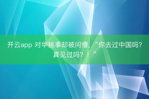 开云app 对华挑事却被问懵，“你去过中国吗？真见过吗？！”